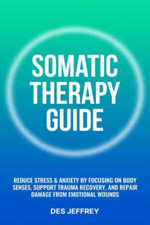 Somatic Therapy Guide: Reduce Stress & Anxiety by Focusing on Body Senses, Support Trauma Recovery, and Repair Damage From Emotional Wounds